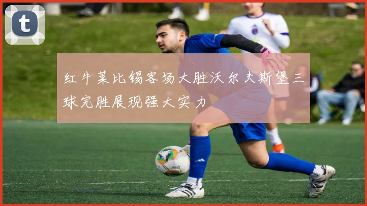 红牛莱比锡客场大胜沃尔夫斯堡三球完胜展现强大实力
