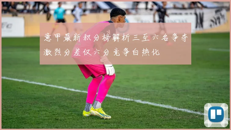 意甲最新积分榜解析三至六名争夺激烈分差仅六分竞争白热化