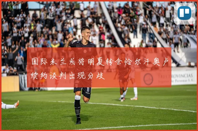 国际米兰或将明夏转会恰尔汗奥卢续约谈判出现分歧