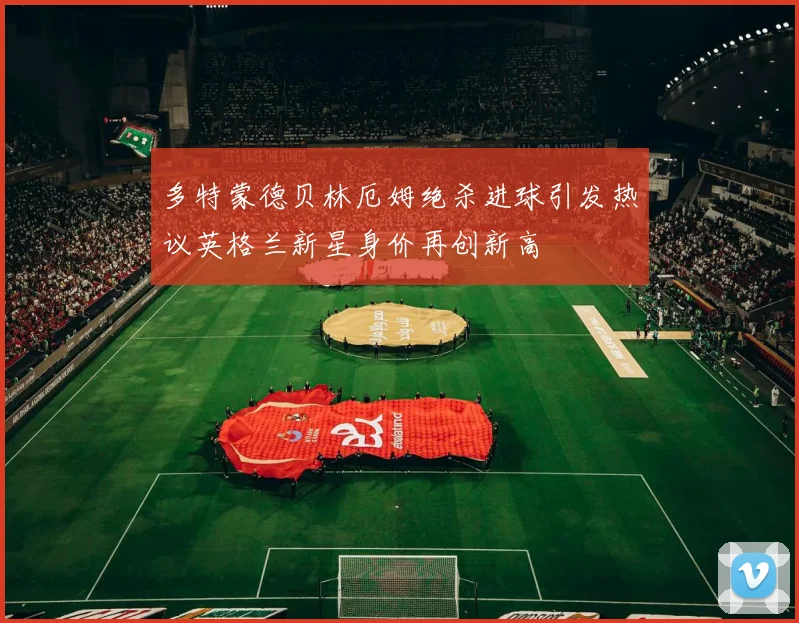 多特蒙德贝林厄姆绝杀进球引发热议英格兰新星身价再创新高